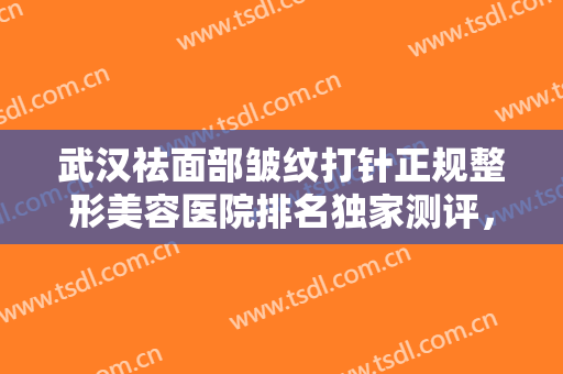 武汉祛面部皱纹打针正规整形美容医院排名独家测评，武汉丽比雅医疗美容医院口碑反馈