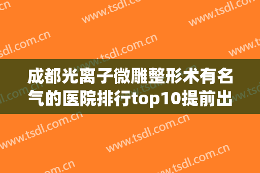成都光离子微雕整形术有名气的医院排行top10提前出炉！成都成华迎晖医疗美容门诊部高人气专家汇聚于此