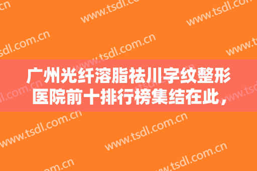 广州光纤溶脂祛川字纹整形医院前十排行榜集结在此，广州恬媄医美妥妥的高质量医美