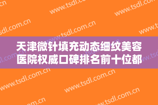 天津微针填充动态细纹美容医院权威口碑排名前十位都有谁？天津美渡医疗美容细看推荐理由