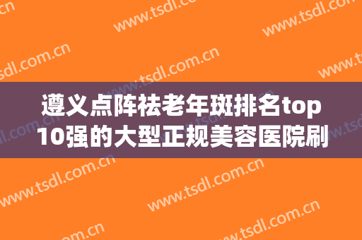 遵义点阵祛老年斑排名top10强的大型正规美容医院刷新了！遵义市第一人民医院口碑实力择优选举推荐