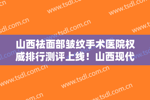 山西祛面部皱纹手术医院权威排行测评上线！山西现代妇产医院医疗整形美容中心整形医院合集，点击一览