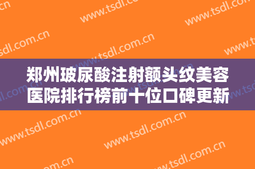 郑州玻尿酸注射额头纹美容医院排行榜前十位口碑更新，郑州刘少顺医疗美容技术强口碑UP
