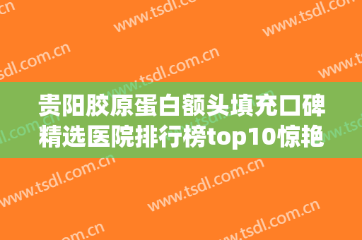 贵阳胶原蛋白额头填充口碑精选医院排行榜top10惊艳亮相！贵阳新漾时光整形美容综合实力厉害了！