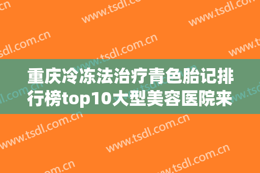 重庆冷冻法治疗青色胎记排行榜top10大型美容医院来也，陆军军医大学重庆西南医院众多爱美者倾力推荐