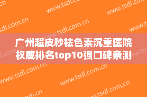 广州超皮秒祛色素沉重医院权威排名top10强口碑亲测！广州巧曼医疗美容诊所备受喜爱！