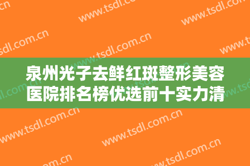 泉州光子去鲜红斑整形美容医院排名榜优选前十实力清单揭晓！泉州整容美容医院多方面上线可查