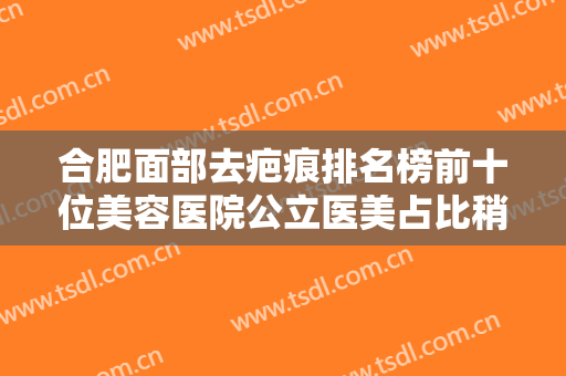合肥面部去疤痕排名榜前十位美容医院公立医美占比稍多！合肥莱司美医疗美容门诊部当地整友推荐