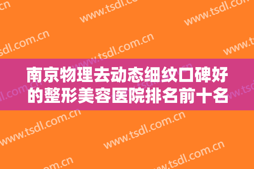 南京物理去动态细纹口碑好的整形美容医院排名前十名实力高超，南京玄武贝缇医疗美容整形诊所实力排前、价格正规！