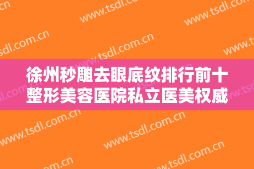 徐州秒雕去眼底纹排行前十整形美容医院私立医美权威发布！徐州人民医院整形美容科实力专家出炉