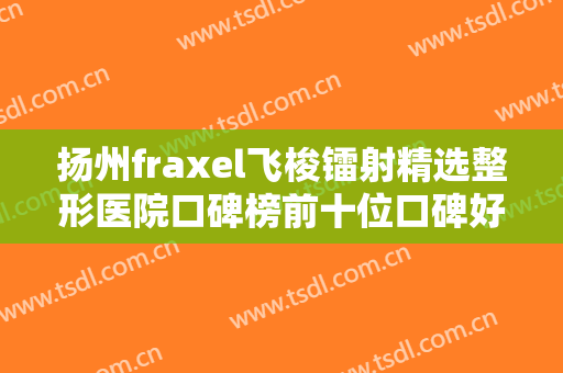 扬州fraxel飞梭镭射精选整形医院口碑榜前十位口碑好不好？扬州韩美医疗美容诊所在榜！