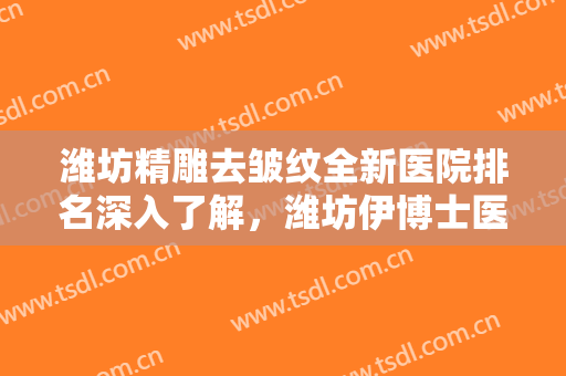 潍坊精雕去皱纹全新医院排名深入了解，潍坊伊博士医学整形美容医院不偏不倚中立选