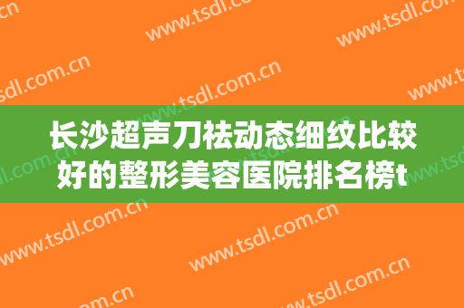 长沙超声刀祛动态细纹比较好的整形美容医院排名榜top10全面揭幕！长沙半岛整形医院更有保障！