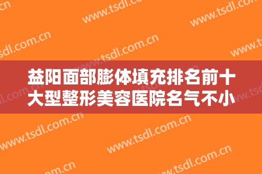 益阳面部膨体填充排名前十大型整形美容医院名气不小！益阳德尔美客医疗美容门诊部价格不贵还亲民