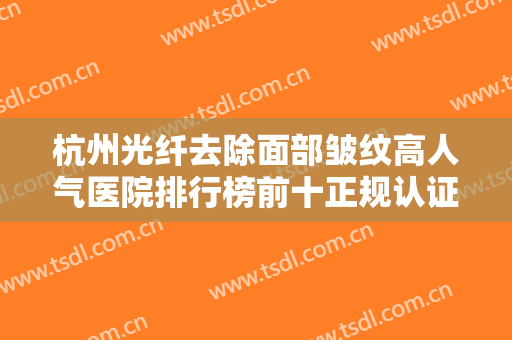 杭州光纤去除面部皱纹高人气医院排行榜前十正规认证！杭州联美致美医疗美容诊所热门医美远近闻名