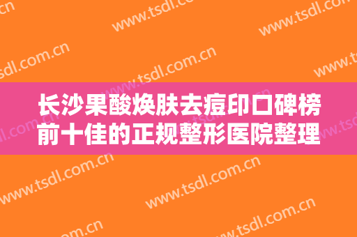 长沙果酸焕肤去痘印口碑榜前十佳的正规整形医院整理汇总！长沙晨玑医疗美容门诊部口碑好名气大