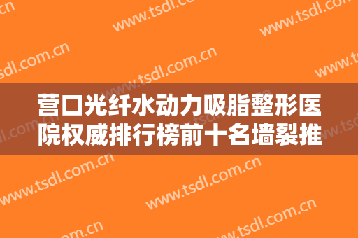 营口光纤水动力吸脂整形医院权威排行榜前十名墙裂推荐！营口市中医院整形科公立私立各有优势