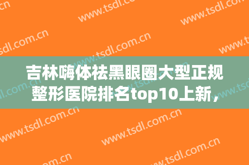 吉林嗨体祛黑眼圈大型正规整形医院排名top10上新，吉林人民医院整形科正规良心推荐