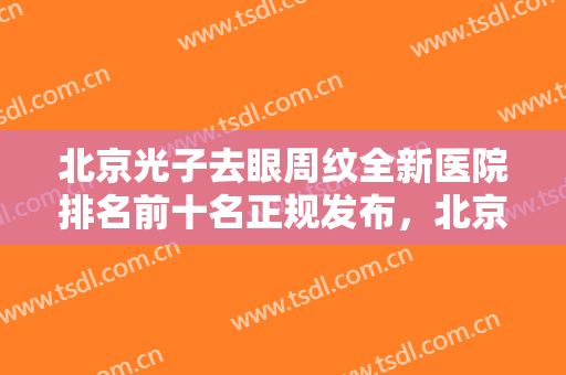 北京光子去眼周纹全新医院排名前十名正规发布，北京东方医院整形科口碑实力出众，供你选择