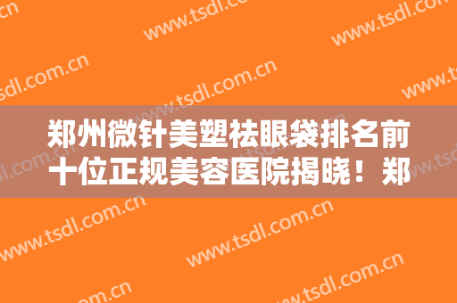 郑州微针美塑祛眼袋排名前十位正规美容医院揭晓！郑州豫贝美医疗美容门诊部实力价格公开