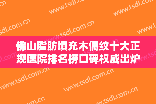 佛山脂肪填充木偶纹十大正规医院排名榜口碑权威出炉了！广东佛山东王荟整形医院这些医院技术顶呱呱，总有一个适合你