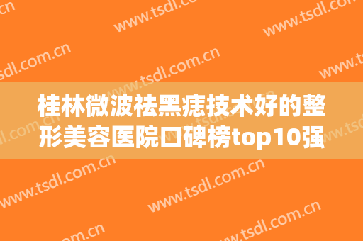 桂林微波祛黑痣技术好的整形美容医院口碑榜top10强新版查询！桂林李新华医疗美容网友口碑推荐，值得收藏