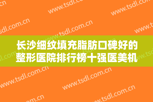 长沙细纹填充脂肪口碑好的整形医院排行榜十强医美机构名单公布！长沙凯莱美医疗美容医院权威有保证，整形更放心