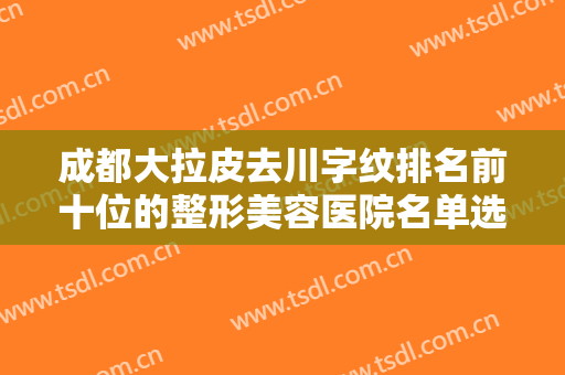 成都大拉皮去川字纹排名前十位的整形美容医院名单选定！成都轻妍医疗美容诊所正规靠谱有资质