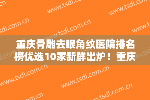 重庆骨雕去眼角纹医院排名榜优选10家新鲜出炉！重庆伊美密码医疗美容门诊部深得民心