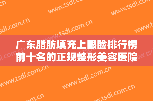 广东脂肪填充上眼睑排行榜前十名的正规整形美容医院惊艳亮相！广东广州荔湾区人民医院美容科实力、口碑有目共睹