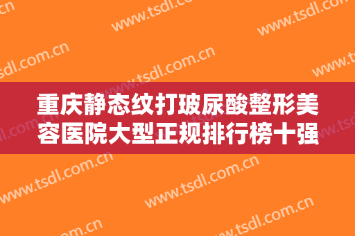 重庆静态纹打玻尿酸整形美容医院大型正规排行榜十强实力清单揭晓！重庆郑荃丽格医疗美容强势领衔