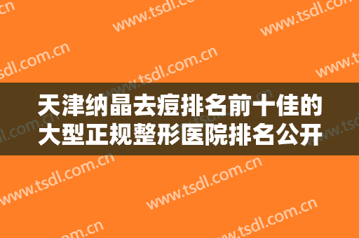 天津纳晶去痘排名前十佳的大型正规整形医院排名公开！天津薇什医疗美容门诊实力口碑领衔~