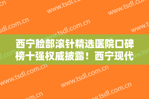 西宁脸部滚针精选医院口碑榜十强权威披露！西宁现代妇产医院医疗美容科私立医美口碑之选