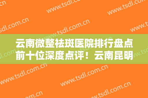 云南微整祛斑医院排行盘点前十位深度点评！云南昆明丽都仁爱整形医院多院同台竞技争高下