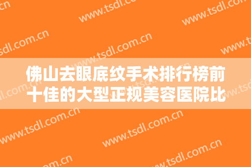 佛山去眼底纹手术排行榜前十佳的大型正规美容医院比拼！佛山花之禧医疗美容口碑如何点击速览！