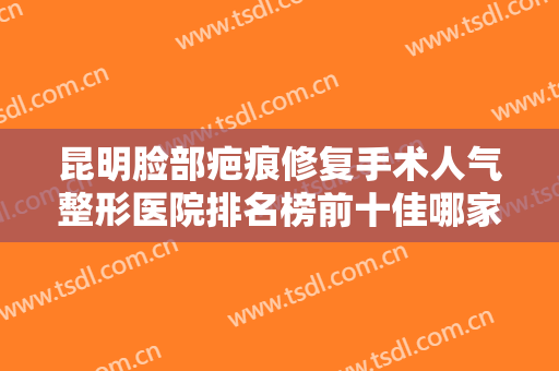 昆明脸部疤痕修复手术人气整形医院排名榜前十佳哪家医院好？昆明丽格医疗美容诊所口碑技术双双在线