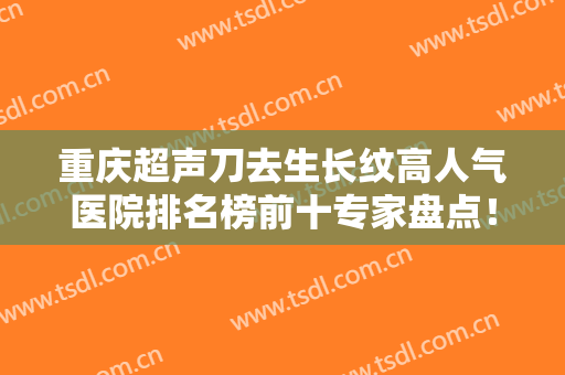 重庆超声刀去生长纹高人气医院排名榜前十专家盘点！重庆邓荃丽格医疗美容医院技术好！