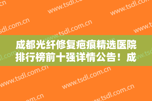 成都光纤修复疤痕精选医院排行榜前十强详情公告！成都莱尚医疗美容门诊部口碑实力追踪