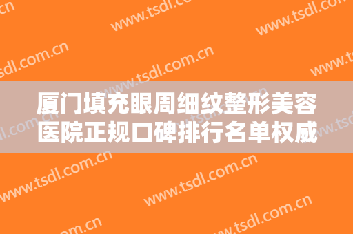 厦门填充眼周细纹整形美容医院正规口碑排行名单权威上线！厦门华仁整形医院看TOP榜谁更强？