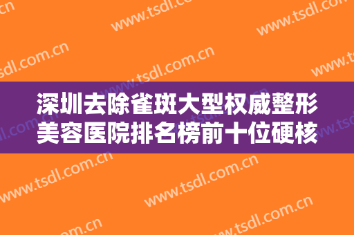 深圳去除雀斑大型权威整形美容医院排名榜前十位硬核对比！深圳沄澄医疗美容教你如何避雷避坑