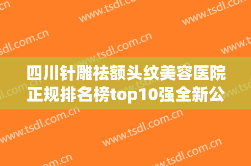 四川针雕祛额头纹美容医院正规排名榜top10强全新公布！四川达州韩美医疗美容诊所排行榜前十有的挑