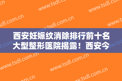 西安妊娠纹消除排行前十名大型整形医院揭露！西安今皙医疗美容门诊部口碑反馈赞多！