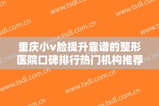 重庆小v脸提升靠谱的整形医院口碑排行热门机构推荐！重庆心原辰医疗美容医院专业靠谱有实力！
