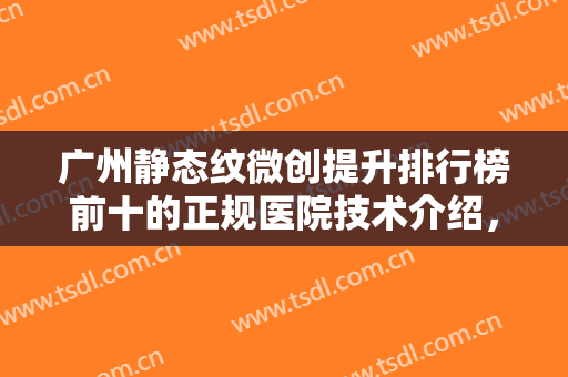 广州静态纹微创提升排行榜前十的正规医院技术介绍，广州懿美秀医疗美容医院稳居榜首，实力亲测~