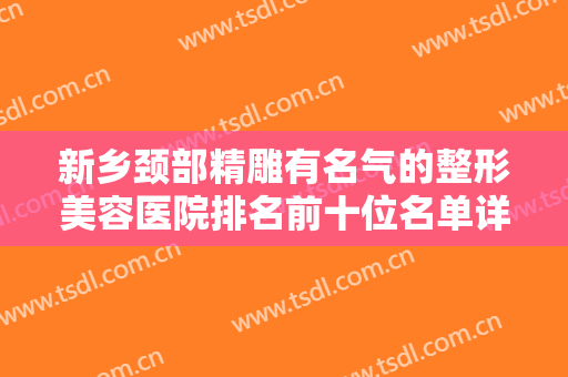 新乡颈部精雕有名气的整形美容医院排名前十位名单详解！新乡瑞伊生医疗美容医院价格优势多！