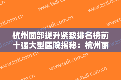 杭州面部提升紧致排名榜前十强大型医院揭秘：杭州丽奢医疗美容诊所靠谱正规医美