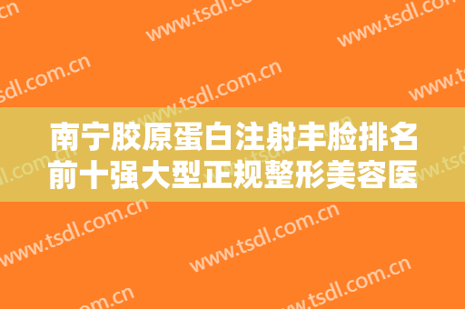 南宁胶原蛋白注射丰脸排名前十强大型正规整形美容医院口碑实力俱佳！南宁联韩医学美容整形医院获网友极力推荐