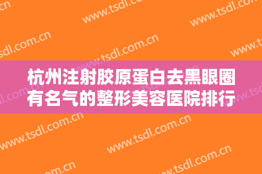 杭州注射胶原蛋白去黑眼圈有名气的整形美容医院排行榜前十位优先发布！杭州依萱医学美容口碑简介、医院测评一览