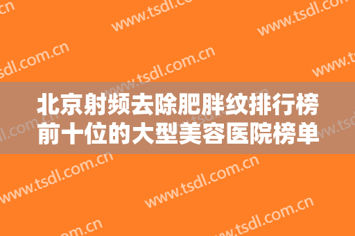 北京射频去除肥胖纹排行榜前十位的大型美容医院榜单来袭，北京品质丽珍医疗美容诊所高人气专家汇聚于此