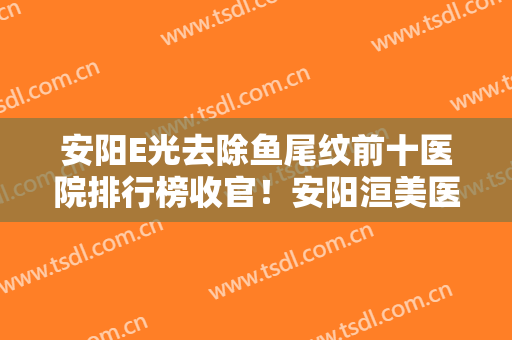 安阳E光去除鱼尾纹前十医院排行榜收官！安阳洹美医疗美容整形低调入围！